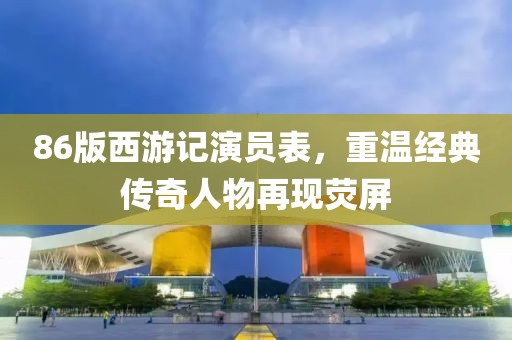 86版西游记演员表，重温经典传奇人物再现荧屏
