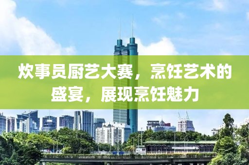 炊事员厨艺大赛，烹饪艺术的盛宴，展现烹饪魅力