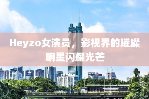 Heyzo女演员，影视界的璀璨明星闪耀光芒