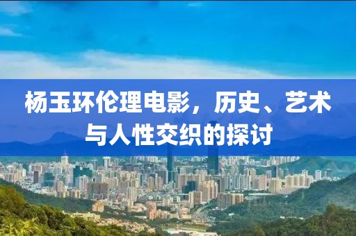 杨玉环伦理电影，历史、艺术与人性交织的探讨