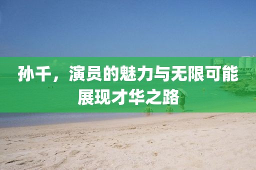 孙千，演员的魅力与无限可能展现才华之路