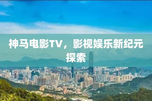 神马电影TV，影视娱乐新纪元探索