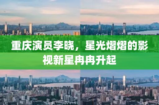 重庆演员李晓，星光熠熠的影视新星冉冉升起