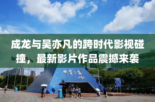 成龙与吴亦凡的跨时代影视碰撞，最新影片作品震撼来袭
