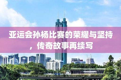 亚运会孙杨比赛的荣耀与坚持，传奇故事再续写