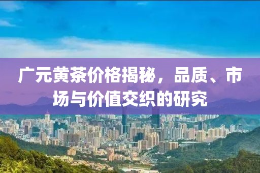 广元黄茶价格揭秘，品质、市场与价值交织的研究