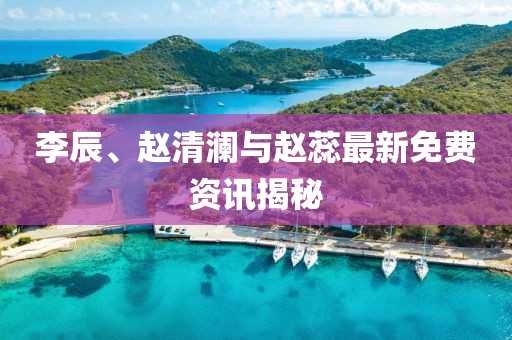 李辰、赵清澜与赵蕊最新免费资讯揭秘