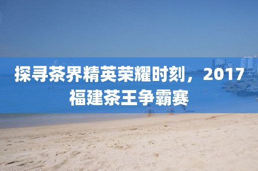 探寻茶界精英荣耀时刻，2017福建茶王争霸赛