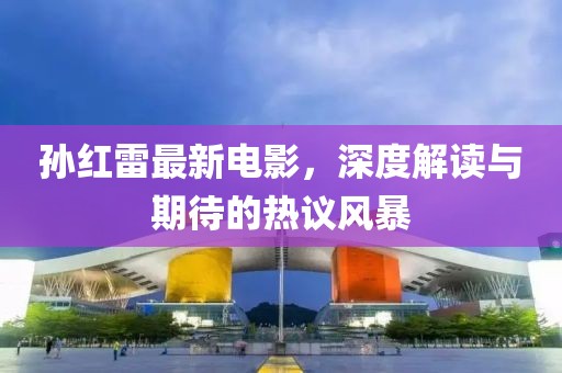 孙红雷最新电影，深度解读与期待的热议风暴
