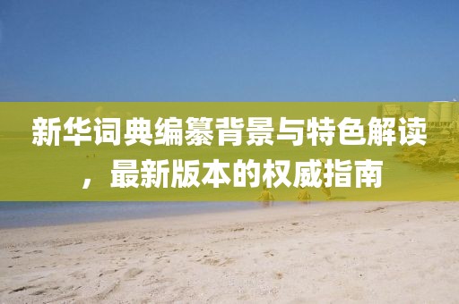 新华词典编纂背景与特色解读，最新版本的权威指南