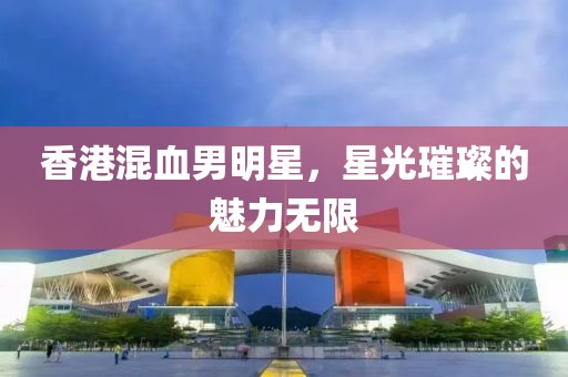 香港混血男明星，星光璀璨的魅力无限