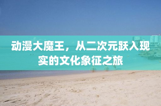 动漫大魔王，从二次元跃入现实的文化象征之旅
