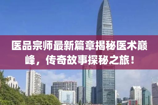 医品宗师最新篇章揭秘医术巅峰，传奇故事探秘之旅！