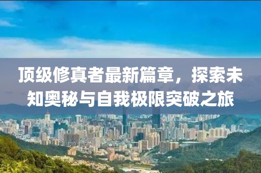 顶级修真者最新篇章，探索未知奥秘与自我极限突破之旅