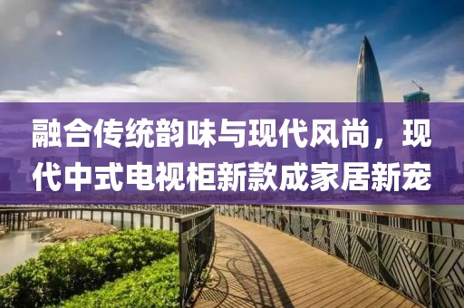 融合传统韵味与现代风尚，现代中式电视柜新款成家居新宠
