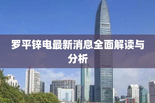 罗平锌电最新消息全面解读与分析
