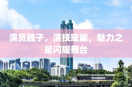 演员魏子，演技璀璨，魅力之星闪耀舞台