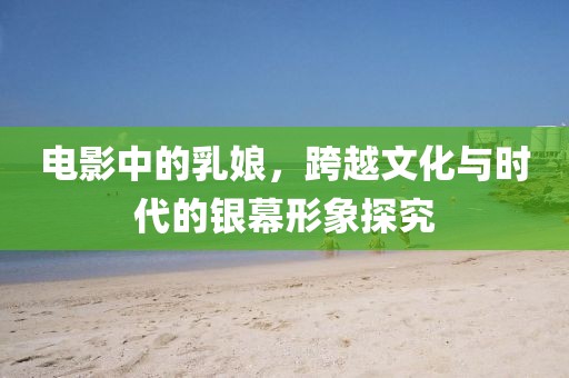 电影中的乳娘，跨越文化与时代的银幕形象探究