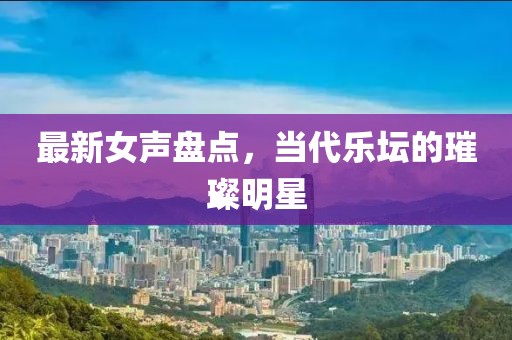 最新女声盘点，当代乐坛的璀璨明星