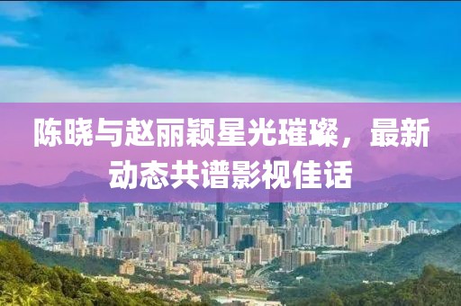 陈晓与赵丽颖星光璀璨，最新动态共谱影视佳话
