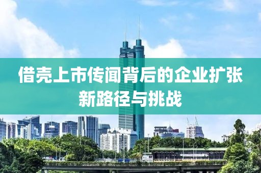 借壳上市传闻背后的企业扩张新路径与挑战