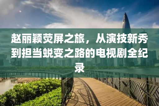 赵丽颖荧屏之旅，从演技新秀到担当蜕变之路的电视剧全纪录