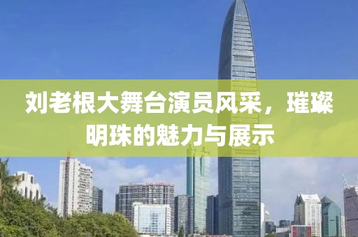 刘老根大舞台演员风采，璀璨明珠的魅力与展示