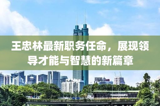 王忠林最新职务任命，展现领导才能与智慧的新篇章