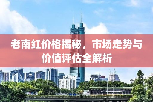 老南红价格揭秘，市场走势与价值评估全解析