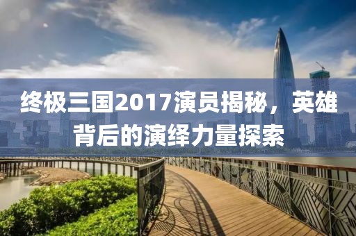终极三国2017演员揭秘，英雄背后的演绎力量探索