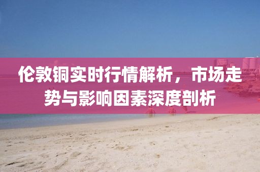 伦敦铜实时行情解析，市场走势与影响因素深度剖析