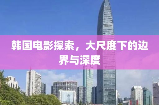 韩国电影探索，大尺度下的边界与深度