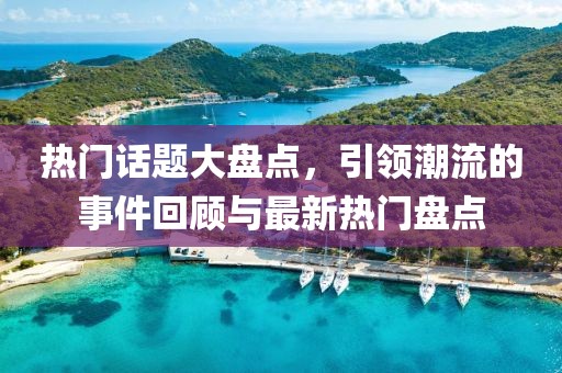 热门话题大盘点，引领潮流的事件回顾与最新热门盘点