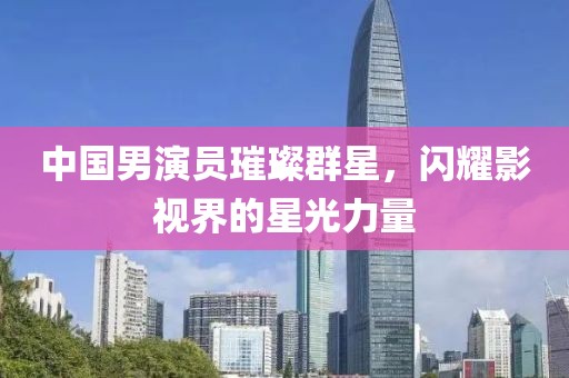 中国男演员璀璨群星，闪耀影视界的星光力量
