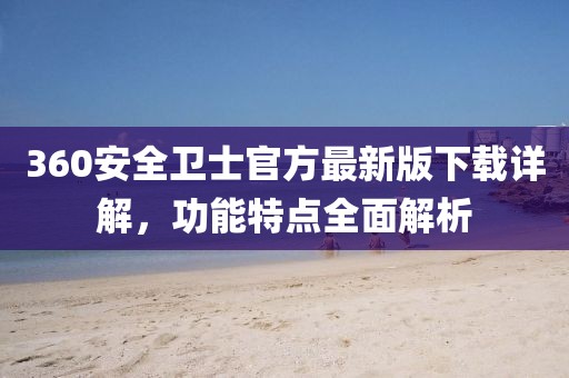 360安全卫士官方最新版下载详解，功能特点全面解析