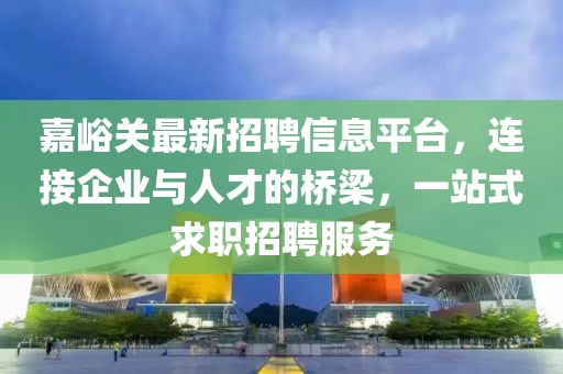 嘉峪关最新招聘信息平台，连接企业与人才的桥梁，一站式求职招聘服务
