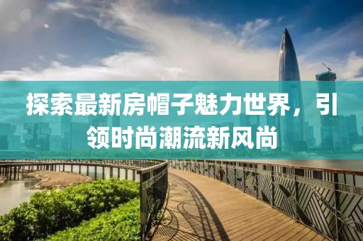 探索最新房帽子魅力世界，引领时尚潮流新风尚