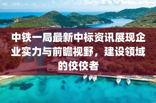 中铁一局最新中标资讯展现企业实力与前瞻视野，建设领域的佼佼者