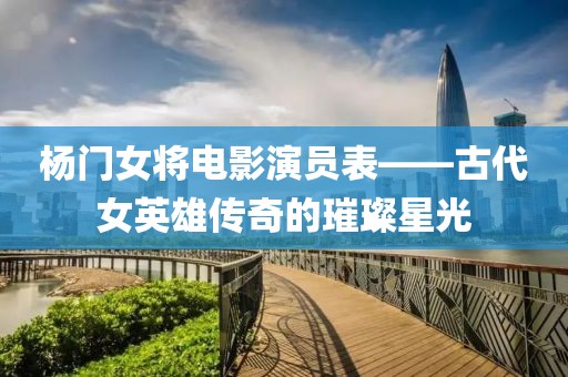 杨门女将电影演员表——古代女英雄传奇的璀璨星光