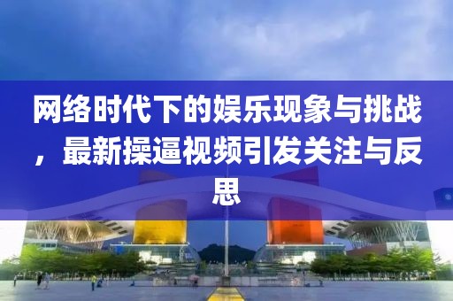 网络时代下的娱乐现象与挑战，最新操逼视频引发关注与反思