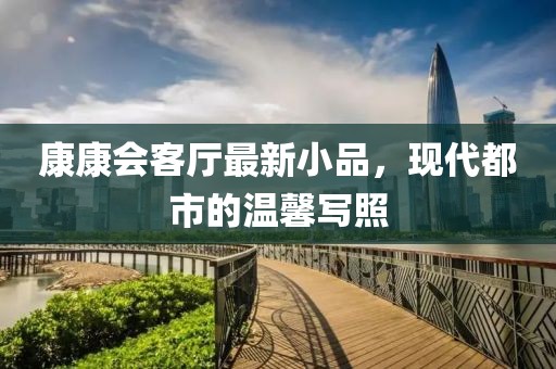 康康会客厅最新小品，现代都市的温馨写照
