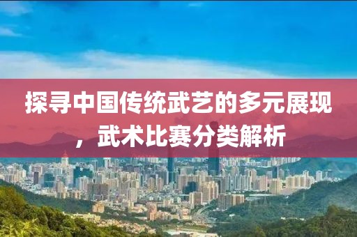 探寻中国传统武艺的多元展现，武术比赛分类解析