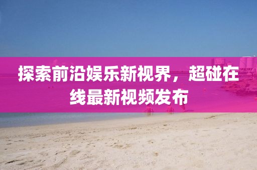 探索前沿娱乐新视界，超碰在线最新视频发布