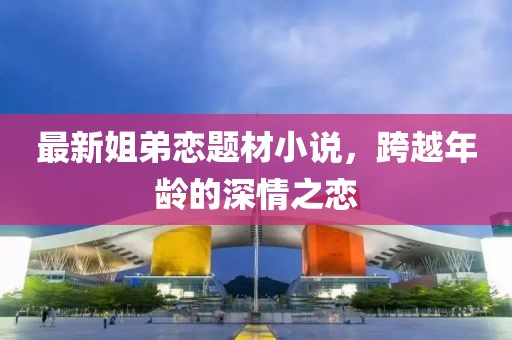 最新姐弟恋题材小说，跨越年龄的深情之恋