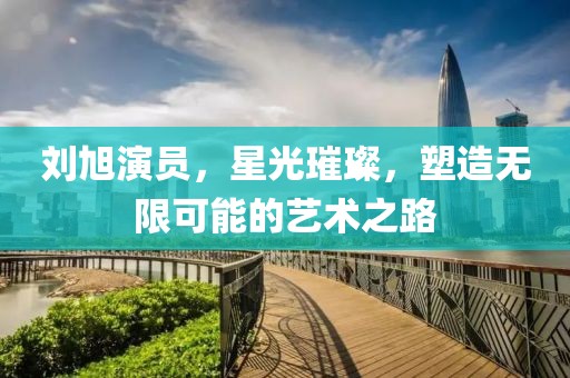 刘旭演员，星光璀璨，塑造无限可能的艺术之路