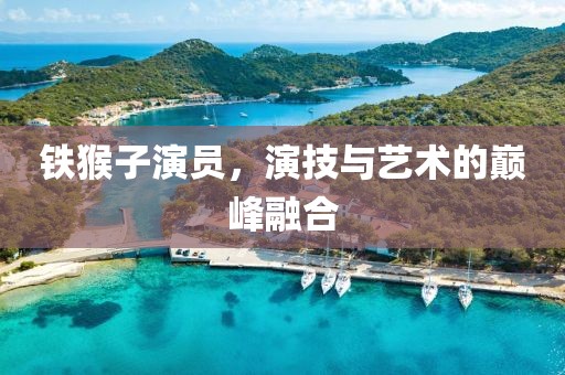 铁猴子演员，演技与艺术的巅峰融合