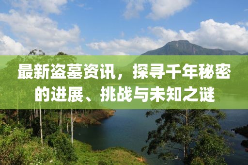 最新盗墓资讯，探寻千年秘密的进展、挑战与未知之谜