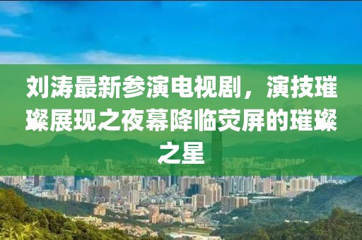 刘涛最新参演电视剧，演技璀璨展现之夜幕降临荧屏的璀璨之星