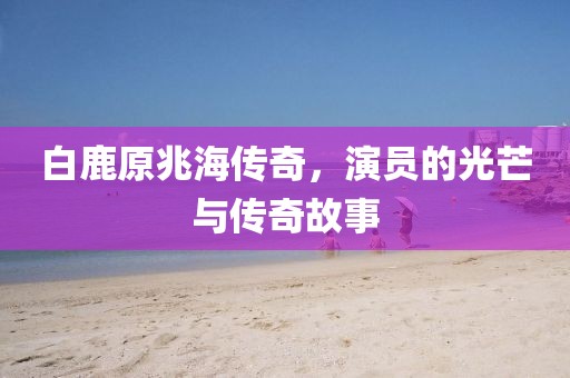 白鹿原兆海传奇，演员的光芒与传奇故事