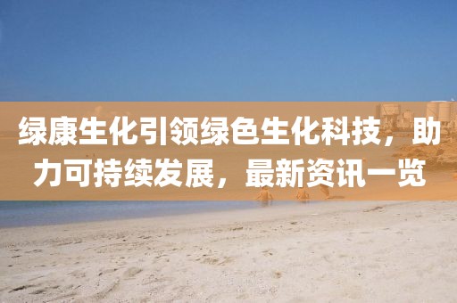 绿康生化引领绿色生化科技，助力可持续发展，最新资讯一览